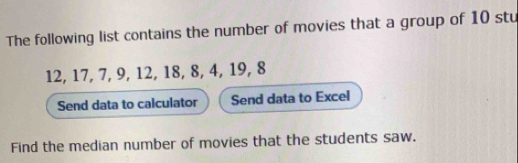 The following list contains the number of movies that a group of 10 stu
12, 17, 7, 9, 12, 18, 8, 4, 19, 8
Send data to calculator Send data to Excel 
Find the median number of movies that the students saw.