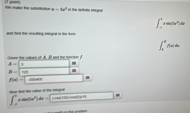 (1 pany) 
We make the outuittion u=5x^2 in the definute integral
∈t _(-1)^5zsin (5z^2)dz
and find the recutting integal in the form
∈t _A^(Bf(u)du. 
Gues the values of A. B and the function f
A= 5
B= 125
f(u)= -050405)
Now find the vatue of the integral
∈t _(-1)^4zsin (5z^2)dz= (-cos(129)+cos(1 /10
redit on this problem .