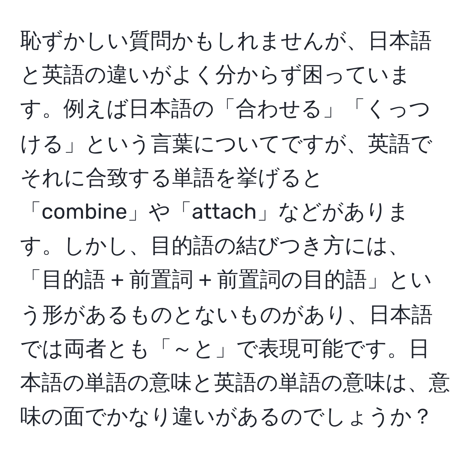 恥ずかしい質問かもしれませんが、日本語と英語の違いがよく分からず困っています。例えば日本語の「合わせる」「くっつける」という言葉についてですが、英語でそれに合致する単語を挙げると「combine」や「attach」などがあります。しかし、目的語の結びつき方には、「目的語 + 前置詞 + 前置詞の目的語」という形があるものとないものがあり、日本語では両者とも「～と」で表現可能です。日本語の単語の意味と英語の単語の意味は、意味の面でかなり違いがあるのでしょうか？