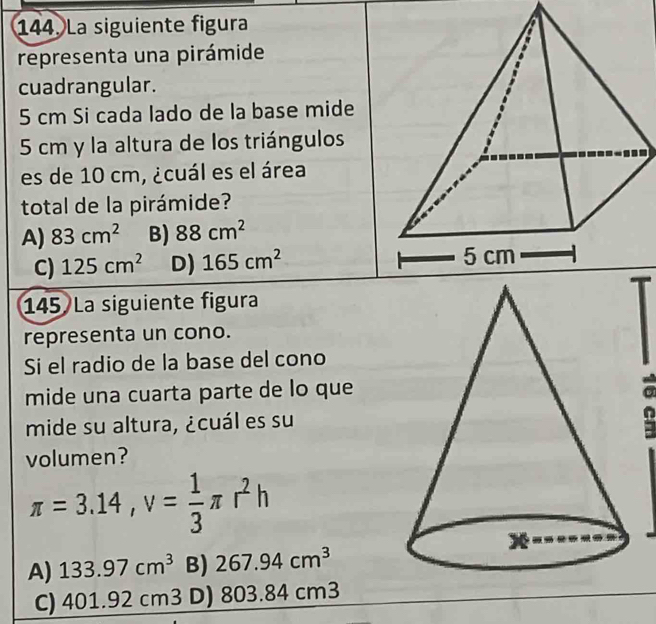 La siguiente figura
representa una pirámide
cuadrangular.
5 cm Si cada lado de la base mide
5 cm y la altura de los triángulos
es de 10 cm, ¿cuál es el área
total de la pirámide?
A) 83cm^2 B) 88cm^2
C) 125cm^2 D) 165cm^2
145 La siguiente figura
representa un cono.
Si el radio de la base del cono
mide una cuarta parte de lo que
mide su altura, ¿cuál es su
volumen?
π =3.14, v= 1/3 π r^2h
A) 133.97cm^3 B) 267.94cm^3
C) 401.92cm3 D) 803.84cm3