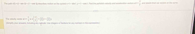 The path r(t)=(1-sin t)i+(1-cos t describes moltion on the cycloid x=1-sin Ly=1-cos L Find the particle's velocity and acceleration vectors at t= π /2  , and sketch them as vectors on the curve. 
The velocity vector at t= π /2 isv( x/2 )= 0i+ 2j
(Simpliffy your answers, including any radicals. Use integers or fractions for any numbers in the expressions.)