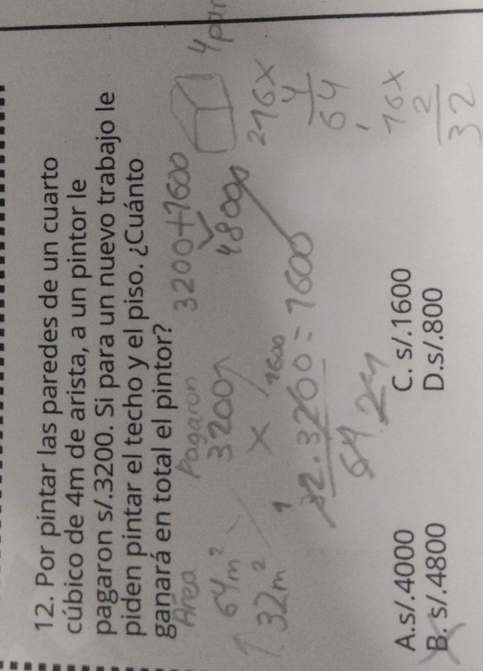 Por pintar las paredes de un cuarto
cúbico de 4m de arista, a un pintor le
pagaron s/.3200. Si para un nuevo trabajo le
piden pintar el techo y el piso. ¿Cuánto
ganará en total el pintor?
A. s/.4000 C. s/.1600
B. s/.4800 D. s/.800