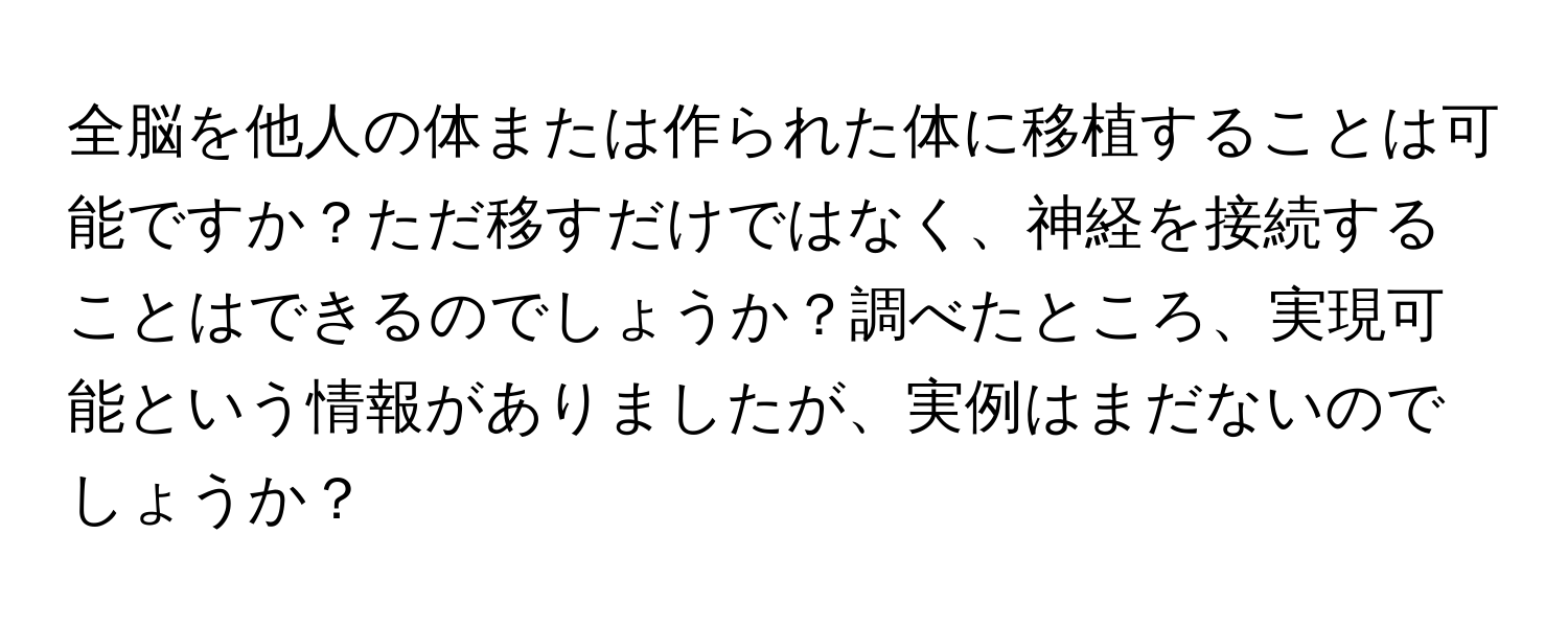 全脳を他人の体または作られた体に移植することは可能ですか？ただ移すだけではなく、神経を接続することはできるのでしょうか？調べたところ、実現可能という情報がありましたが、実例はまだないのでしょうか？