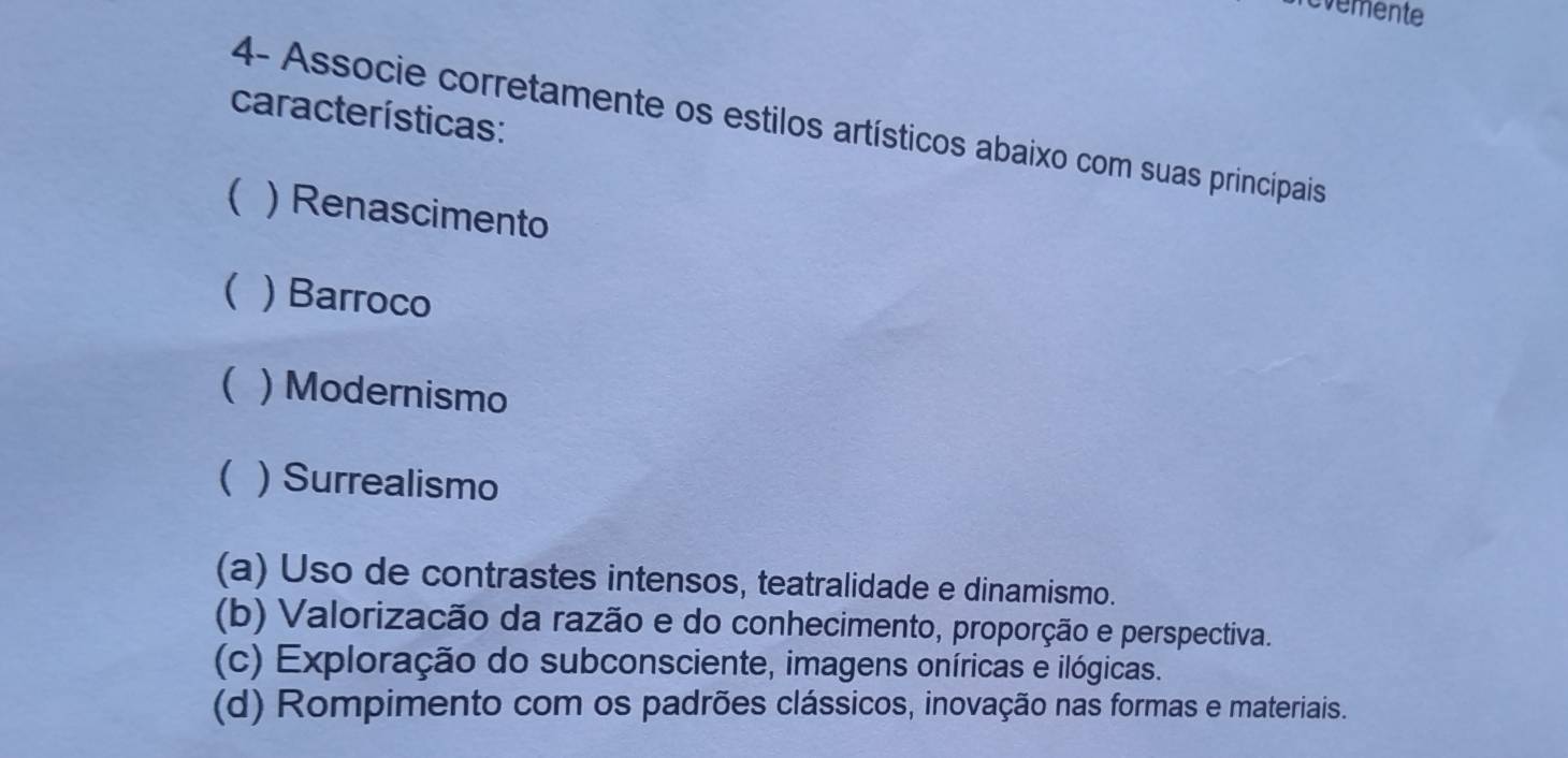 evemente
características:
4- Associe corretamente os estilos artísticos abaixo com suas principais
( ) Renascimento
( ) Barroco
( ) Modernismo
( ) Surrealismo
(a) Uso de contrastes intensos, teatralidade e dinamismo.
(b) Valorizacão da razão e do conhecimento, proporção e perspectiva.
(c) Exploração do subconsciente, imagens oníricas e ilógicas.
(d) Rompimento com os padrões clássicos, inovação nas formas e materiais.