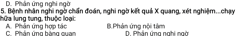 D. Phản ứng nghi ngờ
5. Bệnh nhân nghi ngờ chẩn đoán, nghi ngờ kết quả X quang, xét nghiệm...chạy
hữa lung tung, thuộc loại:
A. Phản ứng hợp tác B.Phản ứng nội tâm
C. Phản ứng bàng quan D. Phản ứng nahi ngờ