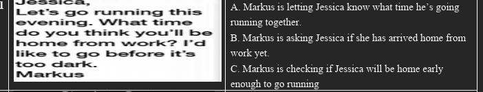 Jéssica,
Let's go running this A. Markus is letting Jessica know what time he’s going
evening. What time running together.
do you think you'll be
home from work? I'd B. Markus is asking Jessica if she has arrived home from
like to go before it's work yet.
too dark. C. Markus is checking if Jessica will be home early
Markus
enough to go running