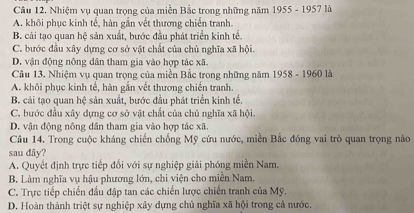 Nhiệm vụ quan trọng của miền Bắc trong những năm 1955 - 1957 là
A. khôi phục kinh tế, hàn gắn vết thương chiến tranh.
B. cải tạo quan hệ sản xuất, bước đầu phát triển kinh tế.
C. bước đầu xây dựng cơ sở vật chất của chủ nghĩa xã hội.
D. vận động nông dân tham gia vào hợp tác xã.
Câu 13. Nhiệm vụ quan trọng của miền Bắc trong những năm 1958 - 1960 là
A. khôi phục kinh tế, hàn gắn vết thương chiến tranh.
B. cải tạo quan hệ sản xuất, bước đầu phát triển kinh tế.
C. bước đầu xây dựng cơ sở vật chất của chủ nghĩa xã hội.
D. vận động nông dân tham gia vào hợp tác xã.
Câu 14. Trong cuộc kháng chiến chống Mỹ cứu nước, miền Bắc đóng vai trò quan trọng nào
sau đây?
A. Quyết định trực tiếp đối với sự nghiệp giải phóng miền Nam.
B. Làm nghĩa vụ hậu phương lớn, chi viện cho miền Nam.
C. Trực tiếp chiến đấu đập tan các chiến lược chiến tranh của Mỹ.
D. Hoàn thành triệt sự nghiệp xây dựng chủ nghĩa xã hội trong cả nước.