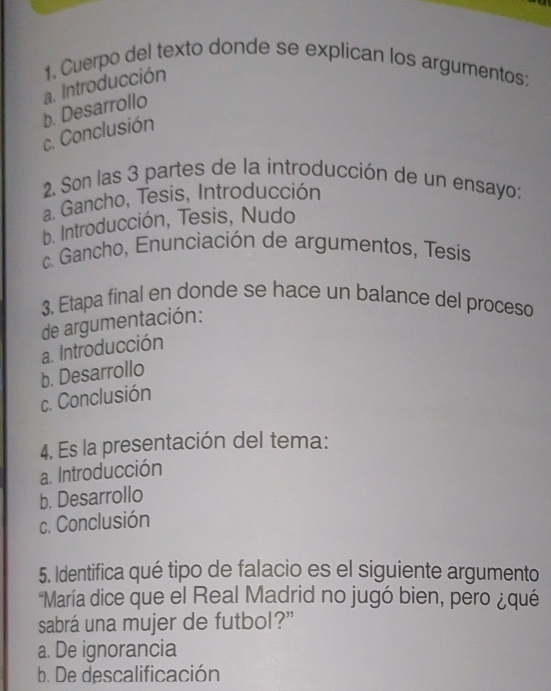 Cuerpo del texto donde se explican los argumentos:
a. Introducción
c. Conclusión b. Desarrollo
2. Son las 3 partes de la introducción de un ensayo:
a. Gancho, Tesis, Introducción
b. Introducción, Tesis, Nudo
c. Gancho, Enunciación de argumentos, Tesis
3. Etapa final en donde se hace un balance del proceso
de argumentación:
a. Introducción
b. Desarrollo
c. Conclusión
4. Es la presentación del tema:
a. Introducción
b. Desarrollo
c. Conclusión
5. Identifica qué tipo de falacio es el siguiente argumento
'María dice que el Real Madrid no jugó bien, pero ¿qué
sabrá una mujer de futbol?”
a. De ignorancia
b. De descalificación