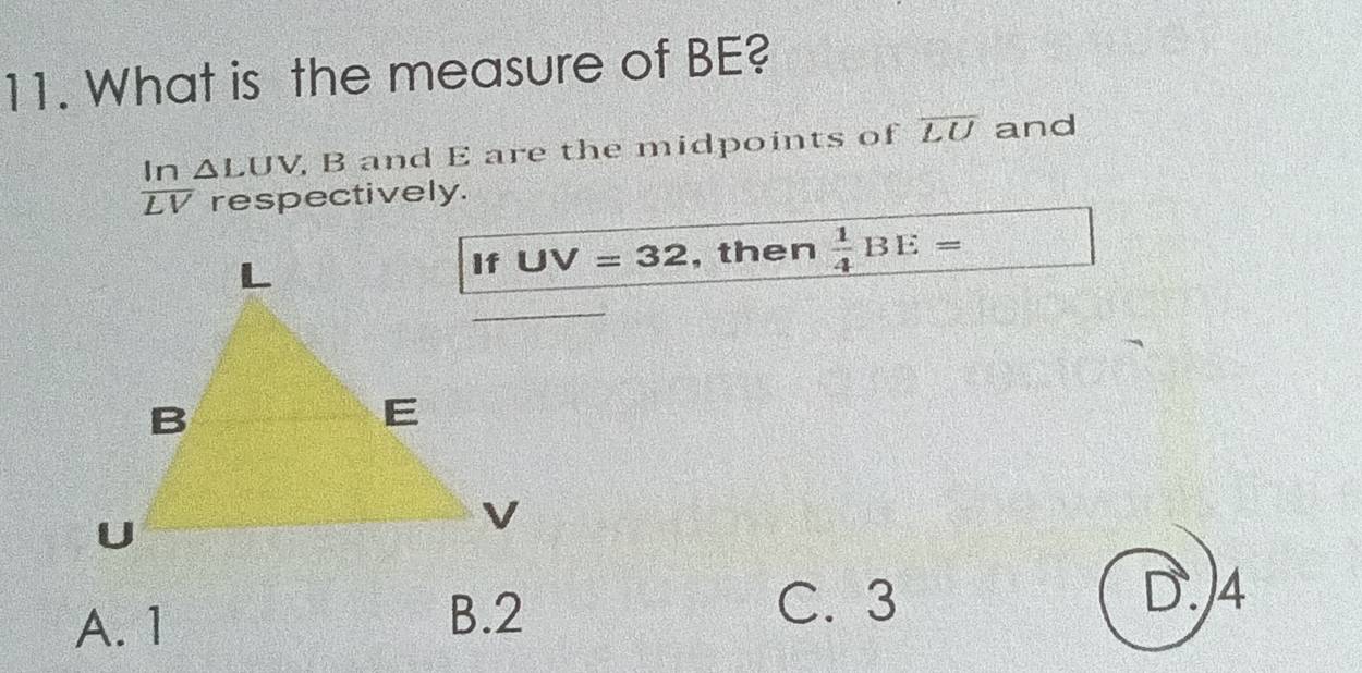 What is the measure of BE?
 In/LV  △ LUV B and E are the midpoints of overline LU and
respectively.
UV=32 , then  1/4 BE=
A. 1
B. 2 C. 3 D. 4