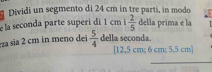 Dividi un segmento di 24 cm in tre parti, in modo 
e la seconda parte superi di 1 cm i  2/5  della prima e la 
rza sia 2 cm in meno dei  5/4  della seconda. 
[ 12,5 cm; 6 cm; 5,5 cm ] 
_