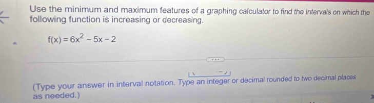 Use the minimum and maximum features of a graphing calculator to find the intervals on which the 
following function is increasing or decreasing.
f(x)=6x^2-5x-2
(Type your answer in interval notation. Type an integer or decimal rounded to two decimal places 
as needed.)