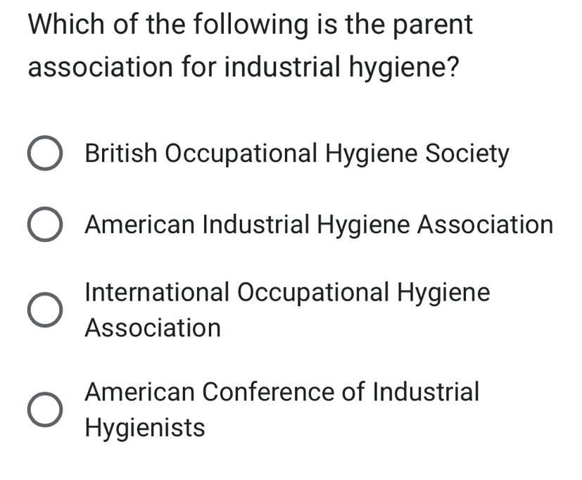 Which of the following is the parent
association for industrial hygiene?
British Occupational Hygiene Society
American Industrial Hygiene Association
International Occupational Hygiene
Association
American Conference of Industrial
Hygienists