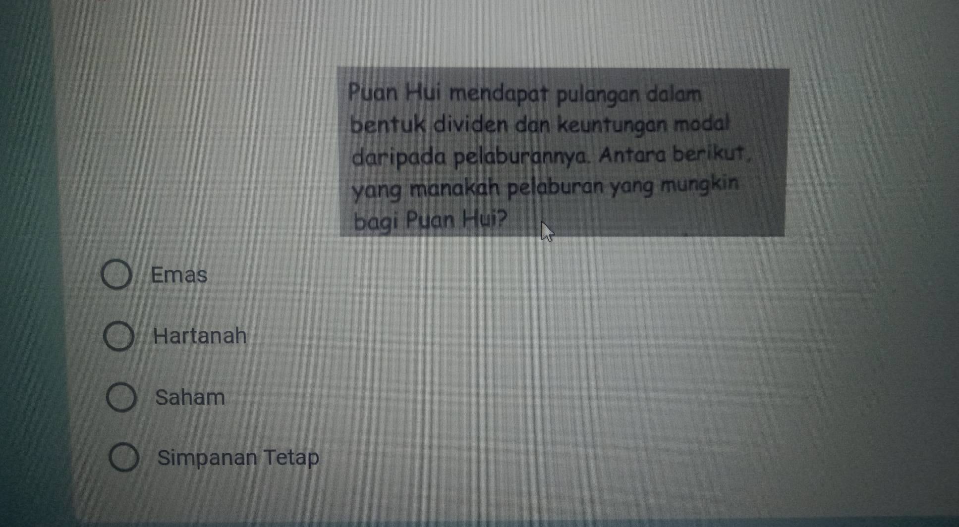 Puan Hui mendapat pulangan dalam
bentuk dividen dan keuntungan modal
daripada pelaburannya. Antara berikut,
yang manakah pelaburan yang mungkin 
bagi Puan Hui?
Emas
Hartanah
Saham
Simpanan Tetap