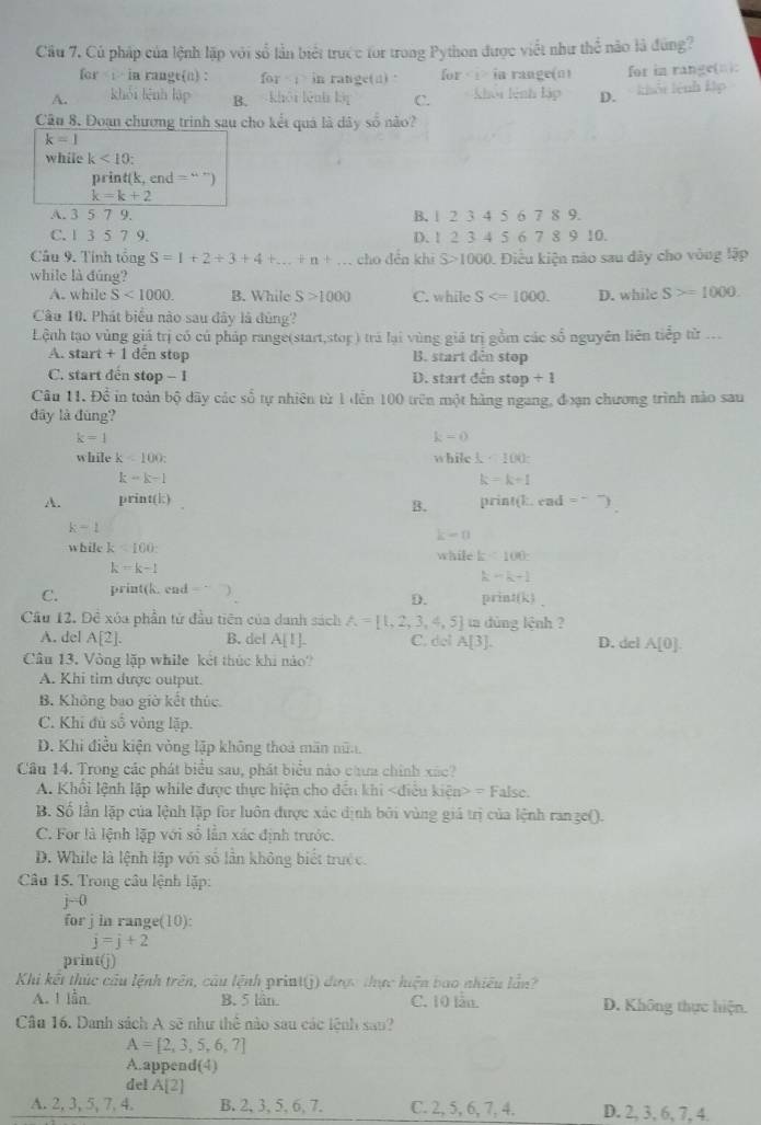 Cầu 7, Củ pháp của lệnh lập với số lần biết trước for trong Python được viết như thể nào là đùng?
for  in rangt(n) : for in range(a) Ior I in range( n ) for in range(□):
A. khǎi lēnh láp B. khāi lênh lậi C. khói lệnh lập D. khổi lệnh kập
Câu 8. Đoạn chương trình sau cho kết quá là dây số não?
k=1
while k<10:
print(k, end = “ ”)
k=k+2
A. 3 5 7 9. B. 1 2 3 4 5 6 7 8 9.
C. 1 3 5 7 9. D. 1 2 3 4 5 6 7 8 9 10.
Câu 9. Tính tổng S=1+2+3+4+...+n+... cho děn khi S>1 1000. Điều kiện nào sau đây cho vòng lập
while là đúng?
A. while S<1000. B. While S>1000 C. while S D. while S>=1000.
Câu 10. Phát biểu nào sau đây là đùng?
Lệnh tạo vùng giá trị có củ pháp range(start,stop) trá lại vùng giá trị gồm các số nguyên liên tiếp tử .
A. start +1 dến stop B. start dên stop
C. start đến stop - 1 D. start đến stop/ 1
Câu 11. Để in toàn bộ dãy các số tự nhiên từ 1 dến 100 trên một hàng ngang, đơạn chương trình nào sau
đây là đùng?
k=1
k=0
while k<100; while k<100</tex>
k-k-1
k=k+1
A. print(|) print(k. end =
B.
k-1
k-0
while k<100</tex> while k<100c</tex>
k=k-1
k-k+1
C. print(k. end print( frac 3
D.
Cầu 12. Đề xóa phần tử đầu tiên của danh sách A= 1,2,3,4,5 ta dùng lệnh ?
A. del A[2]. B. del A[1]. C. del A[3]. D. del A[0].
Câu 13. Vòng lặp while kết thúc khi nào
A. Khi tim được output.
B. Không bao giờ kết thúc
C. Khi đủ số vòng lặp.
D. Khi điều kiện vòng lập không thoá mãn nữn.
Câu 14. Trong các phát biểu sau, phát biểu nào chưa chính xác?
A. Khổi lệnh lập while được thực hiện cho đến khi dien>=False.
B. Số lần lập của lệnh lập for luôn được xác định bởi vùng giả trị của lệnh ran3e().
C. For là lệnh lặp với số lần xác định trước.
D. While là lệnh lập với số lần không biết trước.
Câu 15. Trong câu lệnh lặp:
j=0
for j in range(10):
j=j+2
print(j)
Khi kết thúc câu lệnh trên, câu lệnh print(j) được thực hiện bao nhiều lần
A. 1 lần B. 5 lần. C. 10 lẫn. D. Không thực hiện.
Câu 16. Danh sách A sẽ như thể nào sau các lệnh sau?
A=[2,3,5,6,7]
A.append(4)
de! A[2]
A. 2, 3, 5, 7, 4. B. 2, 3, 5, 6, 7. C. 2, 5, 6, 7, 4. D. 2, 3, 6, 7, 4.