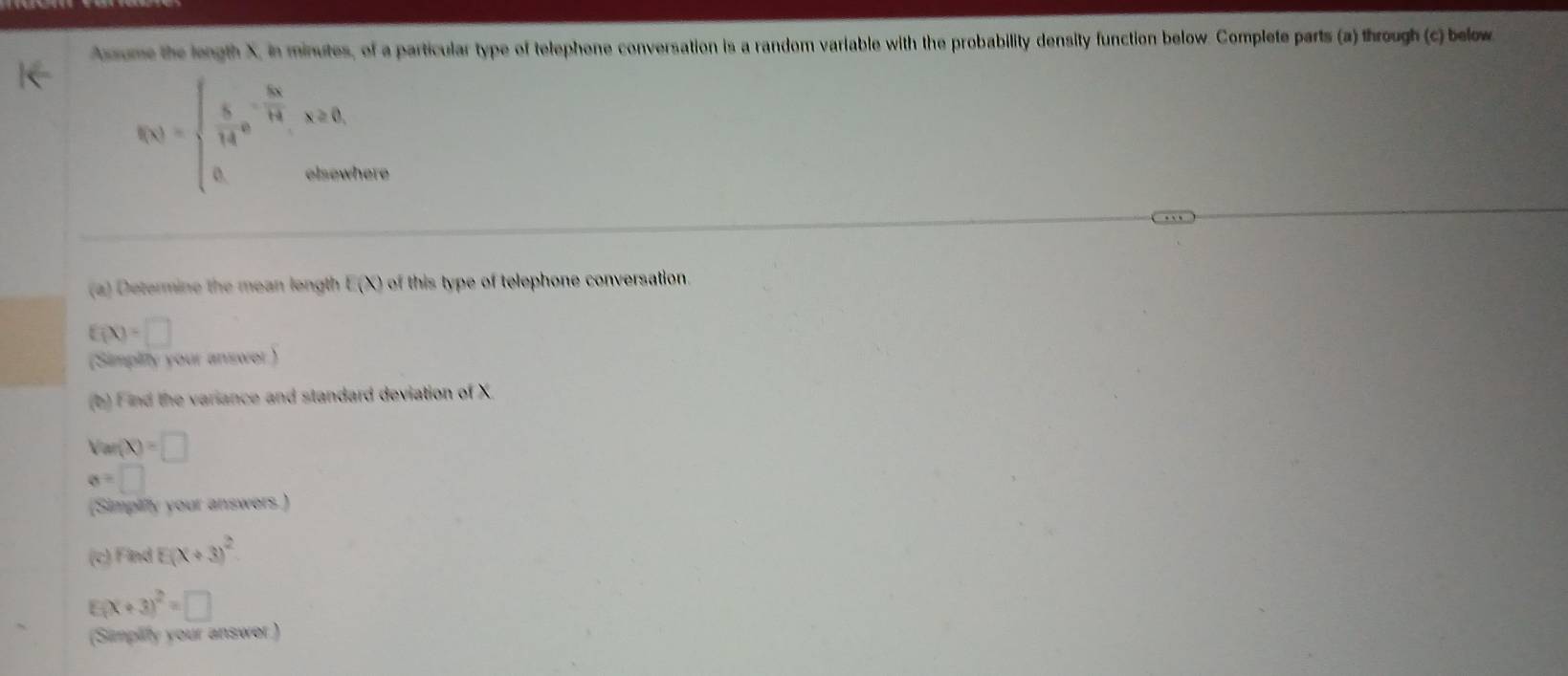 Assume the length X, in minutes, of a particular type of telephone conversation is a random variable with the probability density function below. Complete parts (a) through (c) below
f(x)=beginarrayl  5/14 e^(-frac 3x)14,x≥ 0, 0,otherwendarray. here 
(a) Determine the mean longth E(X) of this type of telephone conversation.
f(X)=□
(Simplity your answer ) 
(b) Find the variance and standard deviation of X
V(m(X)=□
a=□
(Simplify your answers.)
overline C )Find E(x+3)^2
F (x+3)^2=□
(Simplify your answer )