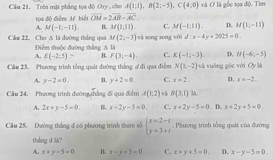 Trên mặt phẳng tọa độ Oxy , cho A(1;1), B(2;-5), C(4;0) và O là ghat Oc : tọa độ. Tìm
tọa độ điểm M biết vector OM=2vector AB-vector AC.
A. M(-1;-11). B. M(1;11). C. M(-1;11). D. M(1;-11)
Câu 22. Cho △ ldot  đường thắng qua M(2;-3) và song song với d:x-4y+2025=0. 
Điểm thuộc đường thắng △ Idot 
A. E(-2;5) B. F(3;-4). C. K(-1;-3). D. H(-6;-5)
Câu 23. Phương trình tổng quát đường thắng ơ đi qua điểm N(1;-2) và vuông góc với Oy là
A. y-2=0. B. y+2=0. C. x=2. D. x=-2. 
Câu 24. Phương trình đường thắng đi qua điểm A(1;2) và B(3;1) là.
A. 2x+y-5=0. B. x-2y-5=0. C. x+2y-5=0. D. x+2y+5=0. 
Câu 25. Đường thắng d có phương trình tham số beginarrayl x=2-t y=3+tendarray.. Phương trình tổng quát của đường
thẳng d là?
A. x+y-5=0. B. x-y+5=0. C. x+y+5=0. D. x-y-5=0.