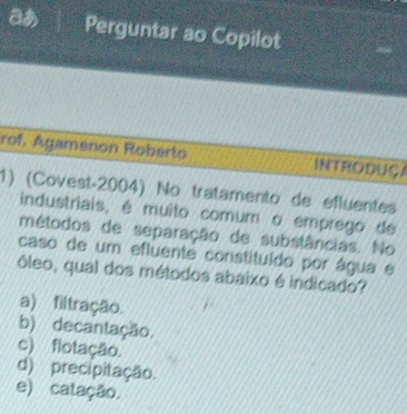 Perguntar ao Copilot
rof. Agamenon Roberto INTRODUÇA
1) (Covest-2004) No tratamento de efluentes
industriais, é muito comum o emprego de
métodos de separação de substâncias. No
caso de um efluente constituído por água e
óleo, qual dos métodos abaixo é indicado?
a) filtração.
b) decantação.
c) flotação.
d) precipitação.
e) catação.