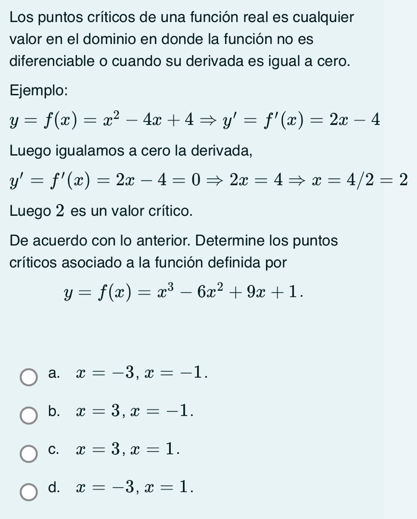 Los puntos críticos de una función real es cualquier
valor en el dominio en donde la función no es
diferenciable o cuando su derivada es igual a cero.
Ejemplo:
y=f(x)=x^2-4x+4Rightarrow y'=f'(x)=2x-4
Luego igualamos a cero la derivada,
y'=f'(x)=2x-4=0Rightarrow 2x=4Rightarrow x=4/2=2
Luego 2 es un valor crítico.
De acuerdo con lo anterior. Determine los puntos
críticos asociado a la función definida por
y=f(x)=x^3-6x^2+9x+1.
a. x=-3, x=-1.
b. x=3, x=-1.
C. x=3, x=1.
d. x=-3, x=1.