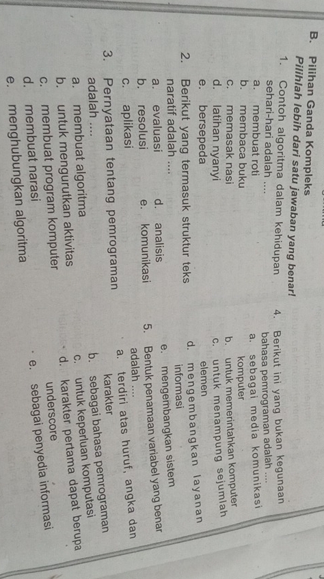 Pilihan Ganda Kompleks
Pilihlah lebih dari satu jawaban yang benar!
1. Contoh algoritma dalam kehidupan 4. Berikut ini yang bukan kegunaan
sehari-hari adalah ....
bahasa pemrograman adalah ....
a. membuat roti
a. sebagai media komunikasi
b. membaca buku komputer
c. memasak nasi b. untuk memerintahkan komputer
d. latihan nyanyi c. untuk menampung sejumlah
e. bersepeda elemen
2. Berikut yang termasuk struktur teks d. mengembangkan layanan
naratif adalah .... informasi
a. evaluasi d. analisis e. mengembangkan sistem
b. resolusi e. komunikasi 5. Bentuk penamaan variabel yang benar
c. aplikasi adalah
3. Pernyataan tentang pemrograman a. terdiri atas huruf, angka dan
adalah .... karakter
a. membuat algoritma b. sebagai bahasa pemrograman
b. untuk mengurutkan aktivitas c. untuk keperluan komputasi
c. membuat program komputer d. karakter pertama dapat berupa
d. membuat narasi underscore
e. menghubungkan algoritma e. sebagai penyedia informasi