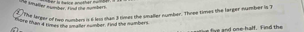 mber is twice another number. I 
the smaller number. Find the numbers. 
2 The larger of two numbers is 6 less than 3 times the smaller number. Three times the larger number is 7
more than 4 times the smaller number. Find the numbers. 
ntive five and one-half. Find the