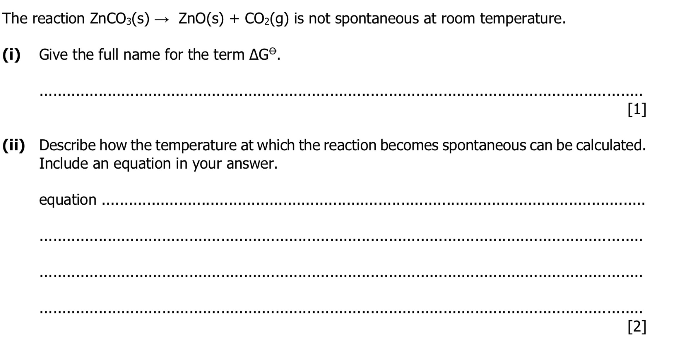 The reaction ZnCO_3(s)to ZnO(s)+CO_2(g) is not spontaneous at room temperature. 
(i) Give the full name for the term △ G^(Theta). 
_ 
[1] 
(ii) Describe how the temperature at which the reaction becomes spontaneous can be calculated. 
Include an equation in your answer. 
equation_ 
_ 
_ 
_ 
[2]