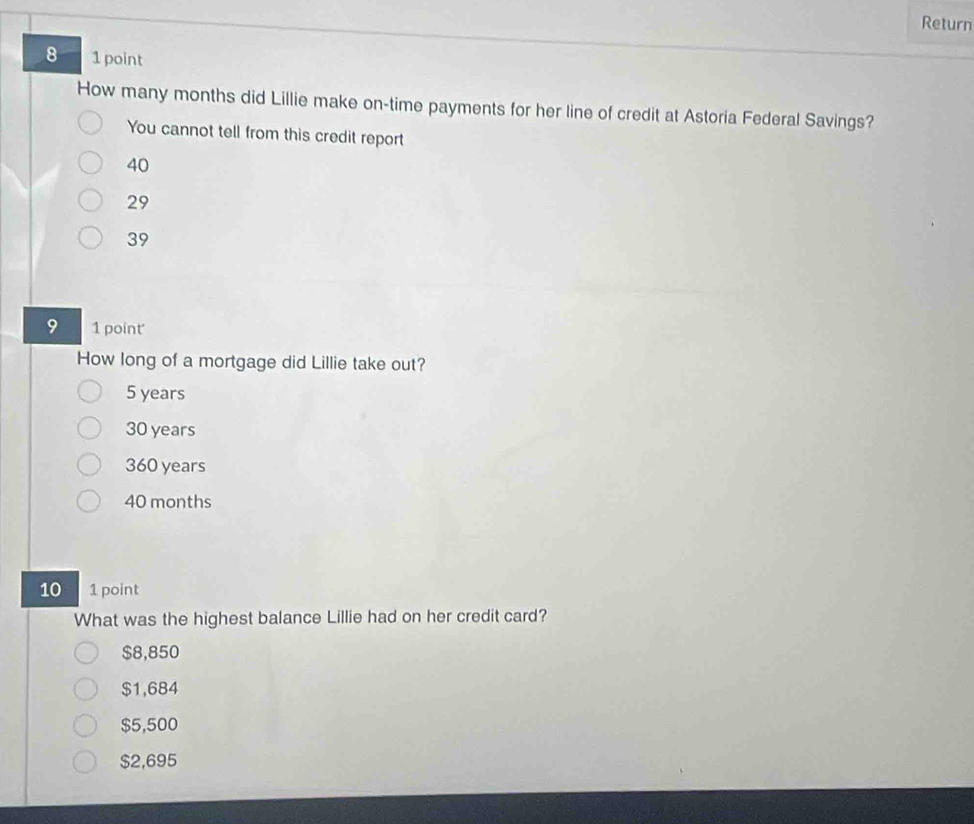 Return
8 1 point
How many months did Lillie make on-time payments for her line of credit at Astoria Federal Savings?
You cannot tell from this credit report
40
29
39
9 1 point
How long of a mortgage did Lillie take out?
5 years
30 years
360 years
40 months
10 1 point
What was the highest balance Lillie had on her credit card?
$8,850
$1,684
$5,500
$2,695