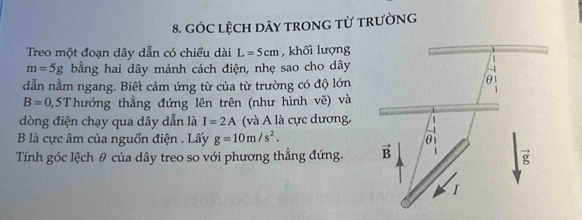 GÓC LệCH DâY tRONG từ tRườNG
Treo một đoạn dây dẫn có chiều dài L=5cm , khối lượng
m=5g bằng hai dây mảnh cách điện, nhẹ sao cho dây
dẫn nằm ngang. Biết cảm ứng từ của từ trường có độ lớn
B=0,5T hướng thẳng đứng lên trên (như hình vẽ) và
dòng điện chạy qua dây dẫn là I=2A (và A là cực dương,
B là cực âm của nguồn điện . Lấy g=10m/s^2.
Tính góc lệch θ của dây treo so với phương thẳng đứng.