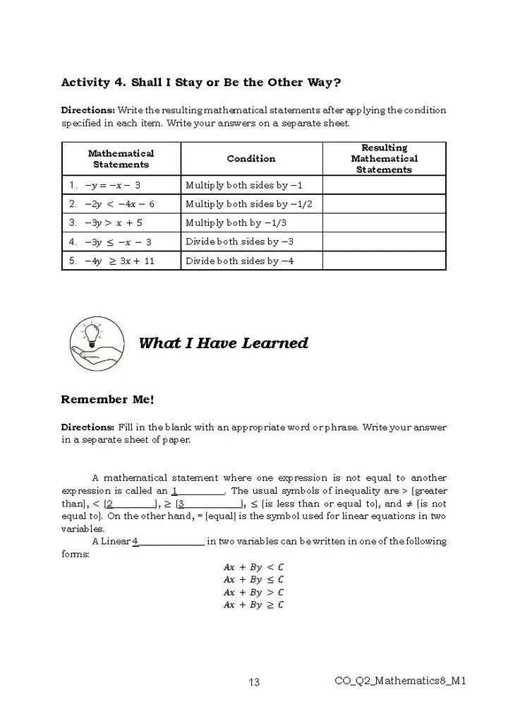 Activity 4. Shall I Stay or Be the Other Way?
Directions: Write the resulting mathematical statements after applying the condition
specified in each item. Write your answers on a separate sheet.
What I Have Learned
Remember Me!
Directions: Fill in the blank with an appropriate word or phrase. Write your answer
in a separate sheet of paper.
A mathematical statement where one expression is not equal to another
expression is called an _. The usual symbols of inequality are> [greater
than], < [ 1, ≥3 ], ≤ [is less than or equal to], and ≠ [is not
equal to). On the other hand, = [equal] is the symbol used for linear equations in two
variables.
A Linear 4_  in two variables can be written in one of the following 
fomms:
 Ax+By
Ax+By≤ C
Ax+By>C
Ax+By≥ C
13 CO_Q2_Mathematics8_M1