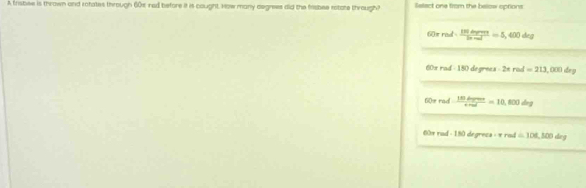 A trisbee is thrown and rotates through 601 rad before it is caught. How many degrees did the frisbee rstate through? Select one from the below options:
60π rad·  150dmors/2π mol =5,400deg
a orrad· 150degrees· 2π rad=213,000deg
60π rad = 180derm/e =enu, f00de00deg
60 rmed - 180 degrecs : « rad =106,500deg