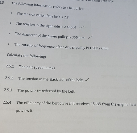 wurking properly. 
2.5 The following information refers to a belt drive: 
The tension ratio of the belt is 2,8
The tension in the tight side is 2 400 N
The diameter of the driver pulley is 350 mm
The rotational frequency of the driver pulley is 1 500 r/min
Calculate the following: 
2.5.1 The belt speed in m/s
2.5.2 The tension in the slack side of the belt 
2.5.3 The power transferred by the belt 
2.5.4 The efficiency of the belt drive if it receives 45 kW from the engine that 
powers it.