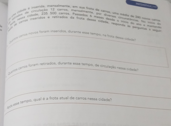 NTENATICA√?? 
uma cidade é inserida, mensalmente, em sua frota de carros, uma média de 240 novos carros 
itrados de circulação 12 carros, mensalmente, por diversas circunstâncias. No início de 
qis nessa cidade, 235 500 carros. Passados 6 meses desde o início do ano e mantendo 
a de carros inseridos e retirados da frota dessa cídade, responda às perguntas a seguir. 
Quantos carros novos foram inseridos, durante esse tempo, na frota dessa cidade? 
Quantos carros foram retirados, durante esse tempo, de circulação nessa cidade? 
Após esse tempo, qual é a frota atual de carros nessa cídade?