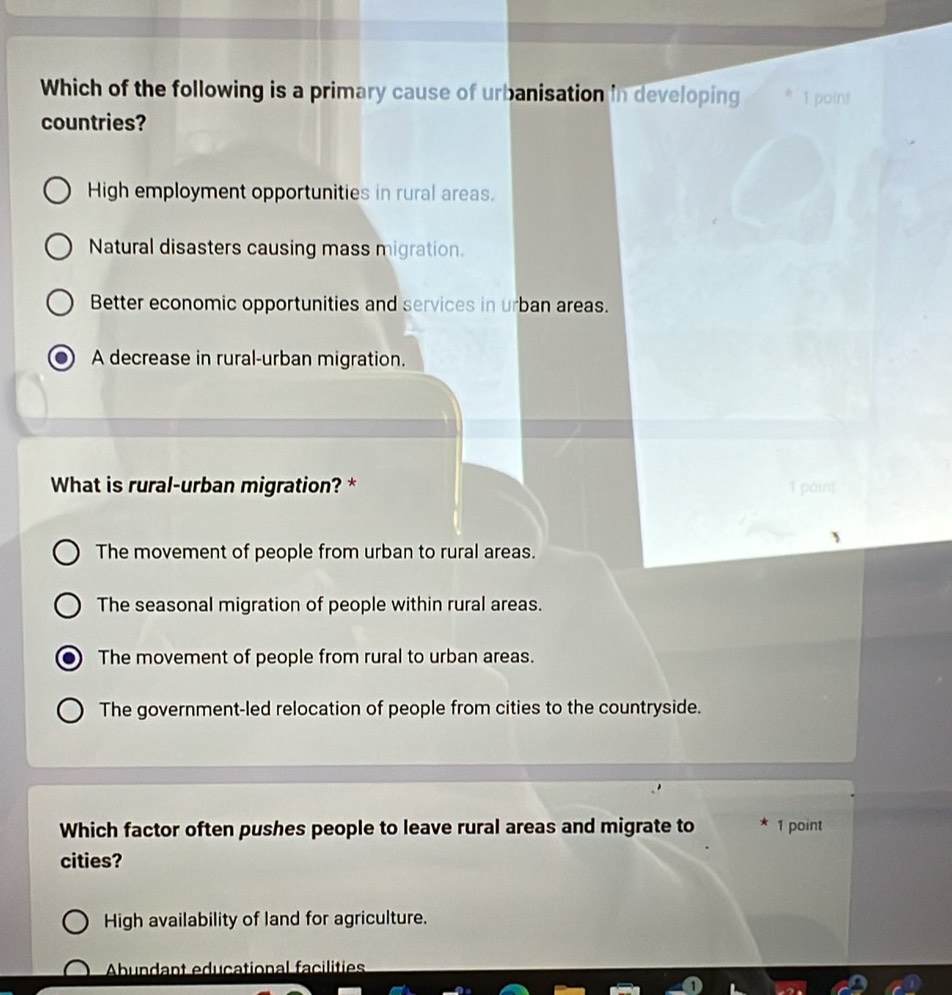 Which of the following is a primary cause of urbanisation in developing 1 point
countries?
High employment opportunities in rural areas.
Natural disasters causing mass migration.
Better economic opportunities and services in urban areas.
A decrease in rural-urban migration.
What is rural-urban migration? * 1 paint
The movement of people from urban to rural areas.
The seasonal migration of people within rural areas.
The movement of people from rural to urban areas.
The government-led relocation of people from cities to the countryside.
Which factor often pushes people to leave rural areas and migrate to 1 point
cities?
High availability of land for agriculture.
Abundant educational facilities