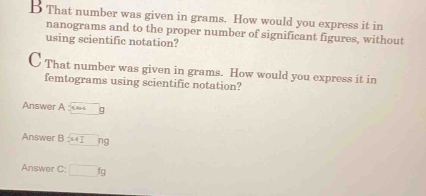 That number was given in grams. How would you express it in
nanograms and to the proper number of significant figures, without 
using scientific notation? 
C That number was given in grams. How would you express it in 
femtograms using scientific notation? 
Answer A : 646 q 
Answer B : 6.4Ing
Answer C: □ fg