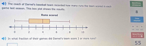 Questions 
) The coach of Darnel's baseball team recorded how many runs the team scored in each aswered 
game last season. This box plot shows the results.
8
elapsed Time
0 05 34
94 SmartScore 
ach of 100 ① 
In what fraction of their games did Darnel's team score 2 or more runs?
55