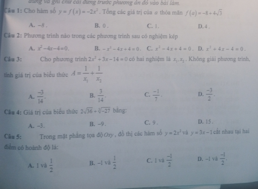 dung và ghi chữ cai đứng trước phương ản đỏ vào bài làm.
Câu 1: Cho hàm số y=f(x)=-2x^2. Tổng các giá trị của # thỏa mãn f(a)=-8+4sqrt(3)
A. -8. B. 0. C. 1. D. 4.
Câu 2: Phương trình nào trong các phương trình sau có nghiệm kép
A. x^2-4x-4=0. B. -x^2-4x+4=0. C. x^2-4x+4=0 。 D. x^2+4x-4=0. 
Câu 3: Cho phương trình 2x^2+3x-14=0 có hai nghiệm là x_1, x_2. Không giải phương trình,
tính giá trị của biểu thức A=frac 1x_1+frac 1x_2
D.
A.  (-3)/14 .  3/14 .  (-1)/7 .  (-3)/2 . 
B.
C.
Câu 4: Giá trị của biểu thức 2sqrt(36)+sqrt[3](-27) bǎng:
A. -3. B. -9. C. 9. D. 15.
Câu 5: Trong mặt phăng tọa độ Oxy, đồ thị các hàm số y=2x^2 và y=3x-1 cắt nhau tại hai
điểm có hoành độ là:
A. 1 và  1/2  B. −1 và  1/2  C. 1 và  (-1)/2  D. -1 và  (-1)/2 .