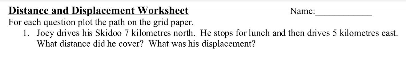 Distance and Displacement Worksheet Name:_ 
For each question plot the path on the grid paper. 
1. Joey drives his Skidoo 7 kilometres north. He stops for lunch and then drives 5 kilometres east. 
What distance did he cover? What was his displacement?