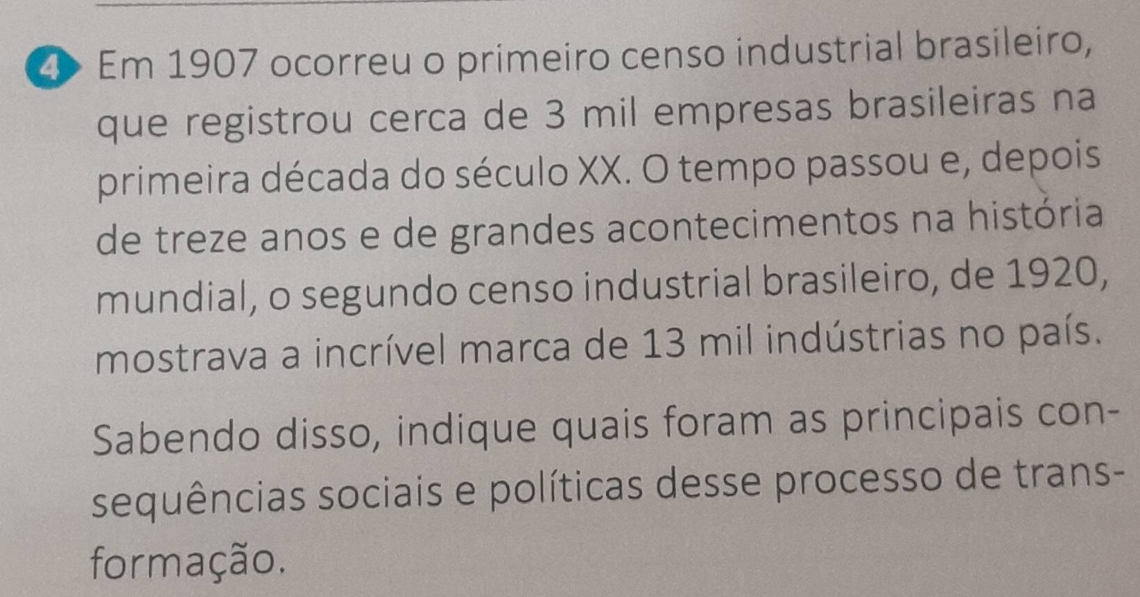 Em 1907 ocorreu o primeiro censo industrial brasileiro, 
que registrou cerca de 3 mil empresas brasileiras na 
primeira década do século XX. O tempo passou e, depois 
de treze anos e de grandes acontecimentos na história 
mundial, o segundo censo industrial brasileiro, de 1920, 
mostrava a incrível marca de 13 mil indústrias no país. 
Sabendo disso, indique quais foram as principais con- 
sequências sociais e políticas desse processo de trans- 
formação.