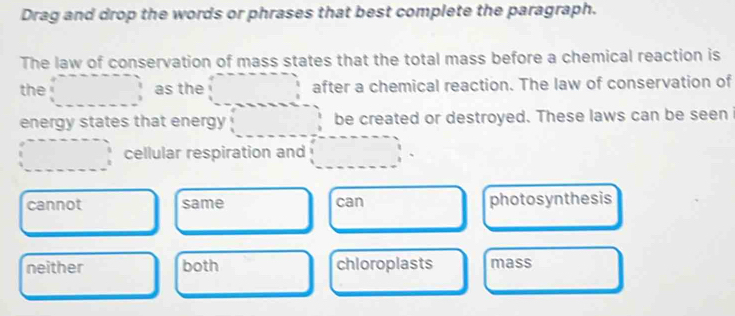 Drag and drop the words or phrases that best complete the paragraph.
The law of conservation of mass states that the total mass before a chemical reaction is
the as the after a chemical reaction. The law of conservation of
energy states that energy be created or destroyed. These laws can be seen
cellular respiration and
cannot same can photosynthesis
neither both chloroplasts mass