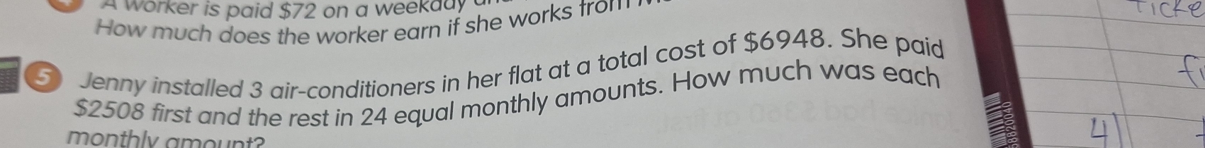 A worker is paid $72 on a weekady 
How much does the worker earn if she works trom 
5 Jenny installed 3 air-conditioners in her flat at a total cost of $6948. She paid
$2508 first and the rest in 24 equal monthly amounts. How much was each 
monthly amount?