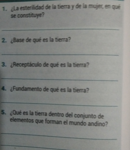 ¿La esterilidad de la tierra y de la mujer, en qué 
se constituye? 
_ 
2. ¿Base de qué es la tierra? 
_ 
3. ¿Receptáculo de qué es la tierra? 
_ 
4. ¿Fundamento de qué es la tierra? 
_ 
5. ¿Qué es la tierra dentro del conjunto de 
elementos que forman el mundo andino? 
_ 
_