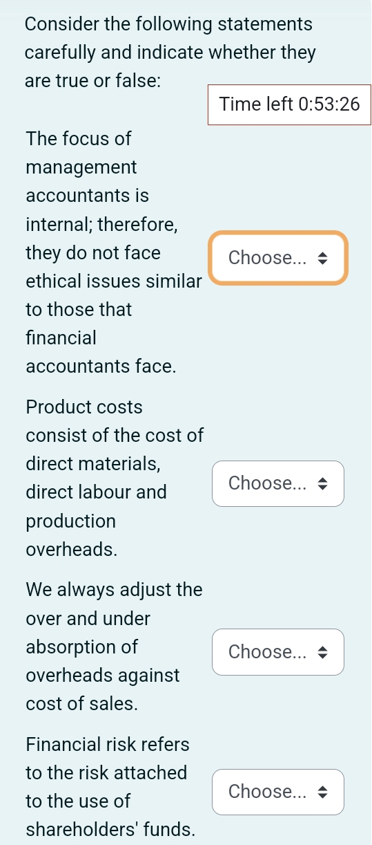 Consider the following statements 
carefully and indicate whether they 
are true or false: 
Time left 0:53:26
The focus of 
management 
accountants is 
internal; therefore, 
they do not face Choose... 
ethical issues similar 
to those that 
financial 
accountants face. 
Product costs 
consist of the cost of 
direct materials, 
direct labour and Choose... 
production 
overheads. 
We always adjust the 
over and under 
absorption of Choose... 
overheads against 
cost of sales. 
Financial risk refers 
to the risk attached 
to the use of 
Choose... 
shareholders' funds.