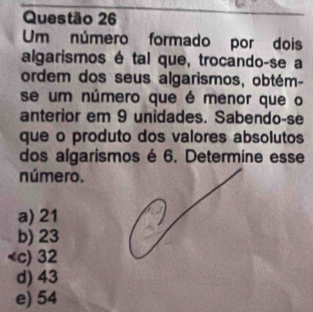 Um número formado por dois
algarismos é tal que, trocando-se a
ordem dos seus algarismos, obtém-
se um número que é menor que o
anterior em 9 unidades. Sabendo-se
que o produto dos valores absolutos
dos algarismos é 6. Determine esse
número.
a) 21
b) 23
c) 32
d) 43
e) 54