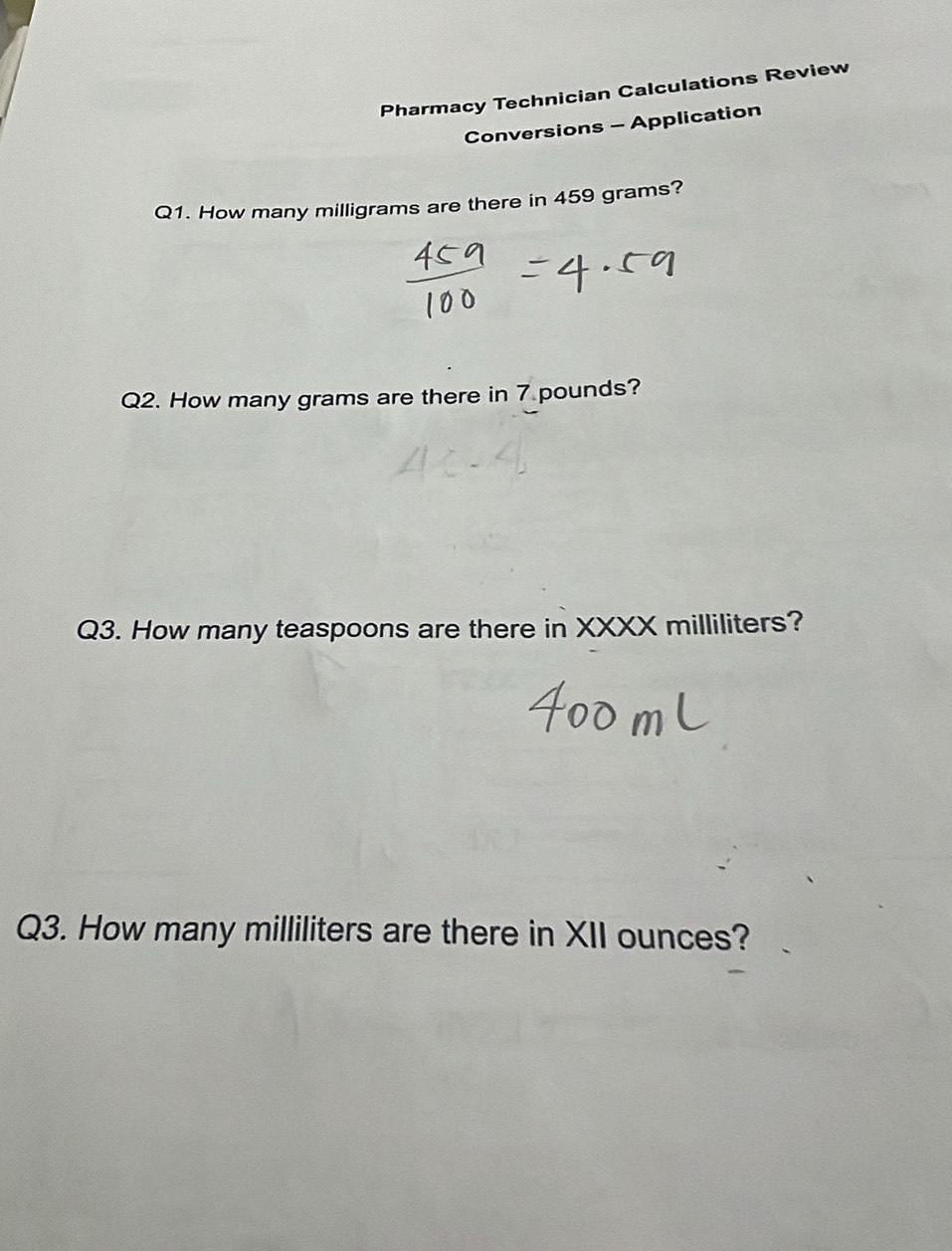 Pharmacy Technician Calculations Review 
Conversions - Application 
Q1. How many milligrams are there in 459 grams? 
Q2. How many grams are there in 7 pounds? 
Q3. How many teaspoons are there in XXXX milliliters? 
Q3. How many milliliters are there in XII ounces?