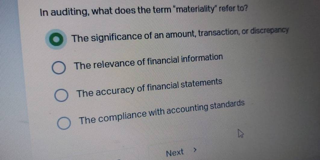 In auditing, what does the term “materiality” refer to?
The significance of an amount, transaction, or discrepancy
The relevance of financial information
The accuracy of financial statements
The compliance with accounting standards
Next