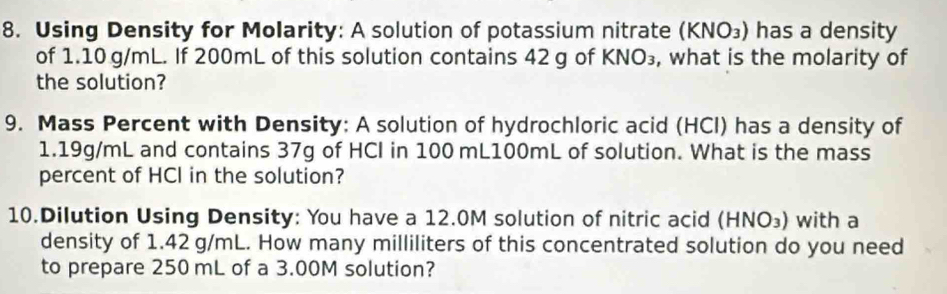 Using Density for Molarity: A solution of potassium nitrate (KNO_3) has a density 
of 1.10 g/mL. If 200mL of this solution contains 42 g of KNO_3 , what is the molarity of 
the solution? 
9. Mass Percent with Density: A solution of hydrochloric acid (HCl) has a density of
1.19g/mL and contains 37g of HCI in 100 mL100mL of solution. What is the mass 
percent of HCI in the solution? 
10.Dilution Using Density: You have a 12.0M solution of nitric acid (HNO_3) with a 
density of 1.42 g/mL. How many milliliters of this concentrated solution do you need 
to prepare 250 mL of a 3.00M solution?