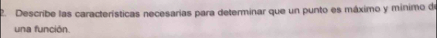 Describe las características necesarias para determinar que un punto es máximo y mínimo de 
una función.