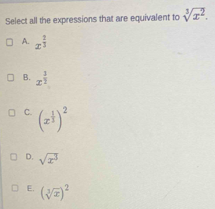 Select all the expressions that are equivalent to sqrt[3](x^2).
A. x^(frac 2)3
B. x^(frac 3)2
C. (x^(frac 1)3)^2
D. sqrt(x^3)
E. (sqrt[3](x))^2