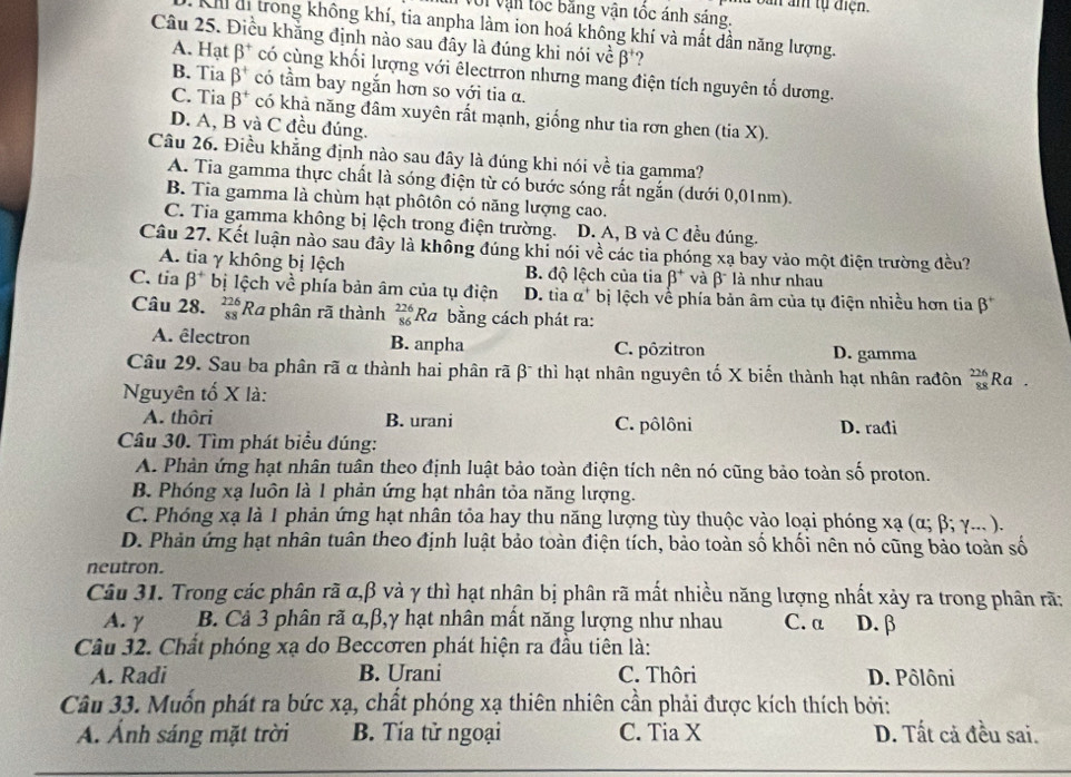 a bản âm tự điện.
Với vận tốc bằng vận tốc ánh sáng.
Khi đi trong không khí, tia anpha làm ion hoá không khí và mất dần năng lượng.
Câu 25. Điều khằng định nào sau đây là đúng khi nói về beta^+
A. Hạt beta^+ có cùng khối lượng với êlectrron nhưng mang điện tích nguyên tố dương.
B. Tia beta^+ có tầm bay ngắn hơn so với tia α.
C. Tia beta^+ có khả năng đâm xuyên rất mạnh, giống như tia rơn ghen (tia X).
D. A, B và C đều đúng.
Câu 26. Điều khẳng định nào sau đây là đúng khi nói về tịa gamma?
A. Tia gamma thực chất là sóng điện từ có bước sóng rất ngắn (dưới 0,01nm).
B. Tia gamma là chùm hạt phôtôn có năng lượng cao.
C. Tia gamma không bị lệch trong điện trường. D. A, B và C đều đúng.
Câu 27. Kết luận nào sau đây là không đúng khi nói về các tia phóng xạ bay vào một điện trường đều?
A. tia γ không bị lệch B. độ lệch của tia beta^+ và beta^- là như nhau
C. tia beta^+ bị lệch về phía bản âm của tụ điện D. tia a^+ bị lệch về phía bản âm của tụ điện nhiều hơn tia beta^+
Câu 28. beginarrayr 226 88endarray Ra phân rã thành  226/86  Ra bằng cách phát ra:
A. êlectron B. anpha C. pôzitron D. gamma
Câu 29. Sau ba phân rã α thành hai phân rã β¯ thì hạt nhân nguyên tố X biển thành hạt nhân rađôn  226/88  Ra .
Nguyên tố X là:
A. thôri B. urani C. pôlôni D. rađi
Câu 30. Tìm phát biểu đúng:
A. Phản ứng hạt nhân tuân theo định luật bảo toàn điện tích nên nó cũng bảo toàn số proton.
B. Phóng xạ luôn là 1 phản ứng hạt nhân tỏa năng lượng.
C. Phóng xạ là 1 phản ứng hạt nhân tỏa hay thu năng lượng tùy thuộc vào loại phóng xạ (α; β; γ... ).
D. Phản ứng hạt nhân tuân theo định luật bảo toàn điện tích, bảo toàn số khối nên nó cũng bảo toàn số
neutron.
Câu 31. Trong các phân rã α,β và γ thì hạt nhân bị phân rã mất nhiều năng lượng nhất xảy ra trong phân rã:
A. γ B. Cả 3 phân rã u,p 3,y hạt nhân mất năng lượng như nhau C. a D.β
Câu 32. Chất phóng xạ do Beccoren phát hiện ra đầu tiên là:
A. Radi B. Urani C. Thôri D. Pôlôni
Câu 33. Muốn phát ra bức xạ, chất phóng xạ thiên nhiên cần phải được kích thích bởi:
A. Ảnh sáng mặt trời B. Tía tử ngoại C. Tia X D. Tất cả đều sai.
