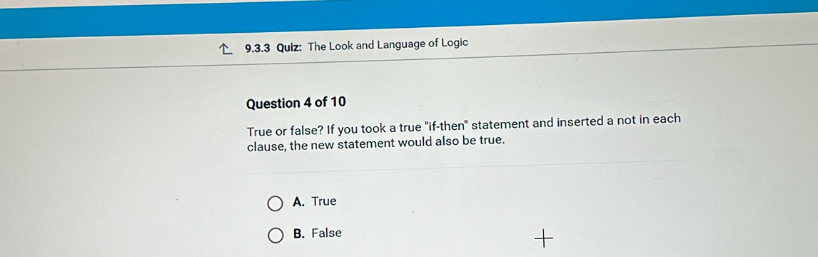 The Look and Language of Logic
Question 4 of 10
True or false? If you took a true "if-then" statement and inserted a not in each
clause, the new statement would also be true.
A. True
B. False