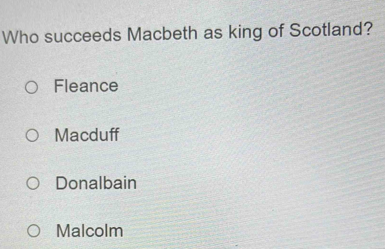 Who succeeds Macbeth as king of Scotland?
Fleance
Macduff
Donalbain
Malcolm